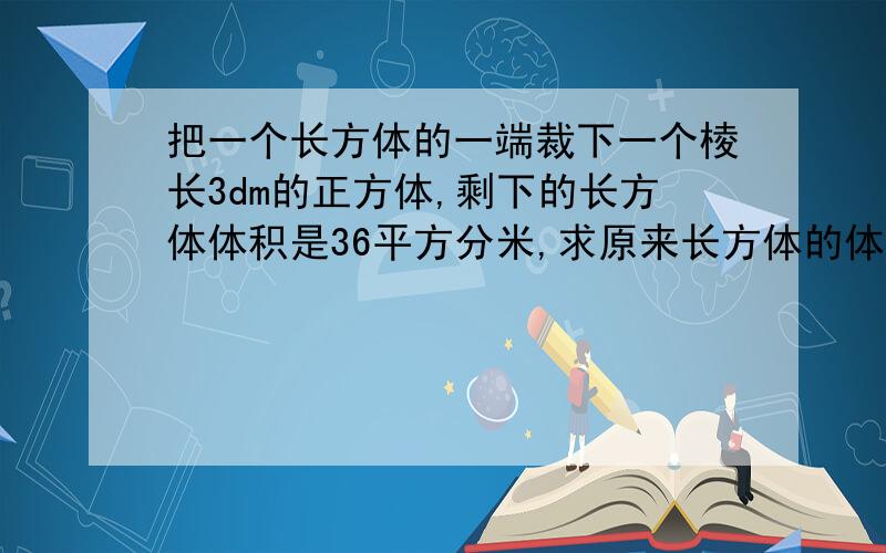 把一个长方体的一端裁下一个棱长3dm的正方体,剩下的长方体体积是36平方分米,求原来长方体的体积和表面积