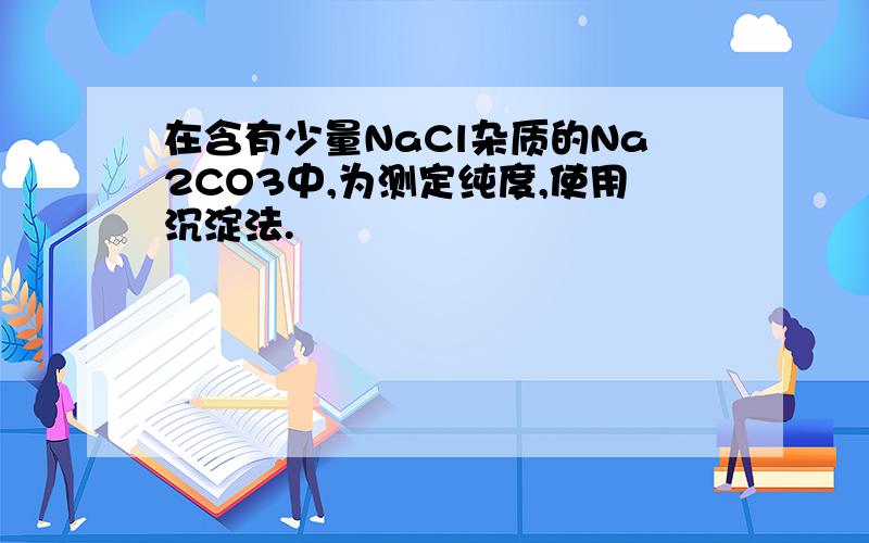 在含有少量NaCl杂质的Na2CO3中,为测定纯度,使用沉淀法.