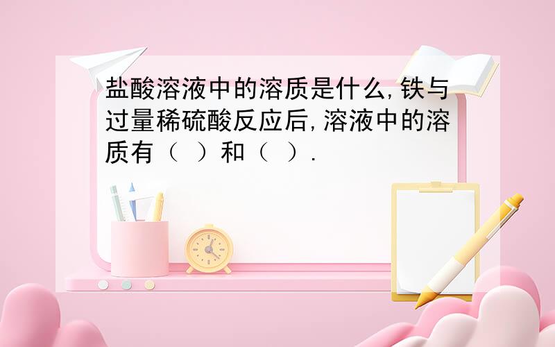 盐酸溶液中的溶质是什么,铁与过量稀硫酸反应后,溶液中的溶质有（ ）和（ ）.