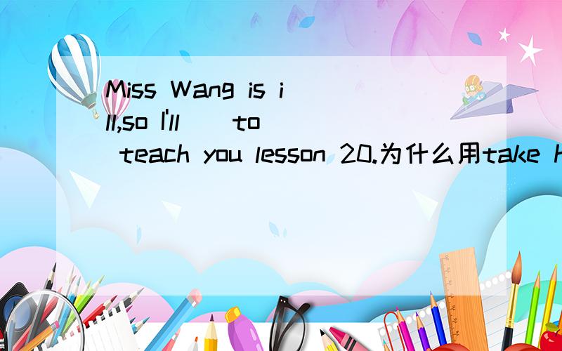 Miss Wang is ill,so I'll__to teach you lesson 20.为什么用take he