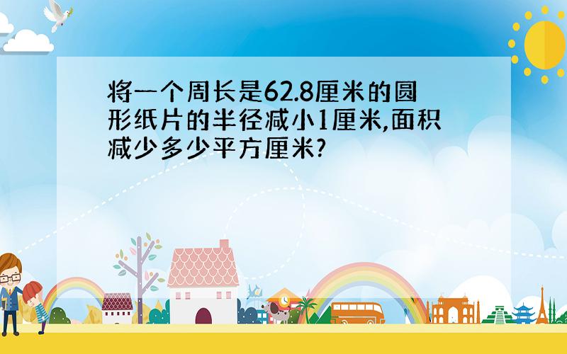 将一个周长是62.8厘米的圆形纸片的半径减小1厘米,面积减少多少平方厘米?