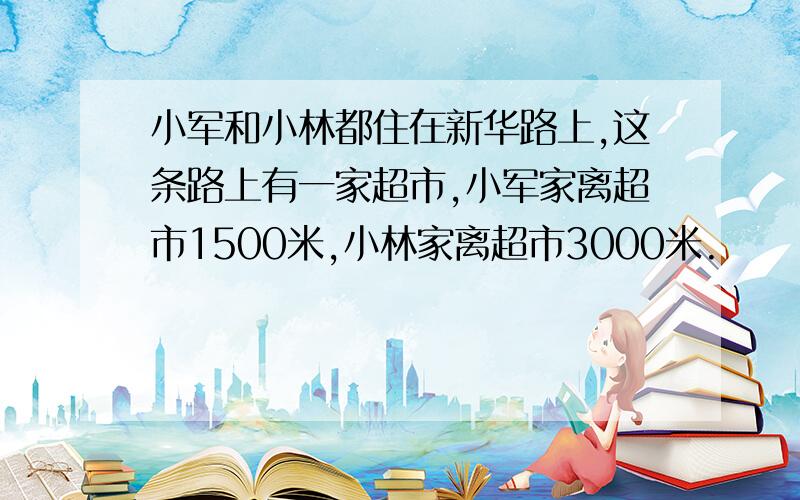 小军和小林都住在新华路上,这条路上有一家超市,小军家离超市1500米,小林家离超市3000米.