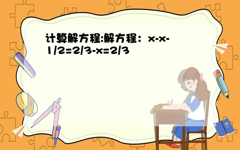 计算解方程:解方程：x-x-1/2=2/3-x=2/3