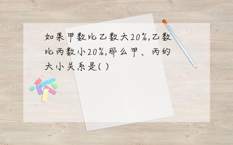 如果甲数比乙数大20%,乙数比丙数小20%,那么甲、丙的大小关系是( )