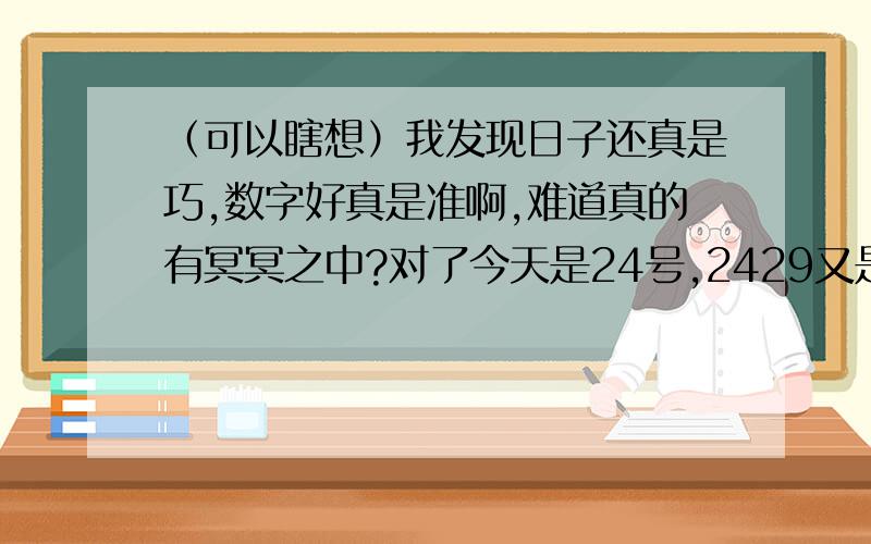 （可以瞎想）我发现日子还真是巧,数字好真是准啊,难道真的有冥冥之中?对了今天是24号,2429又是什么.这些数字太巧了.