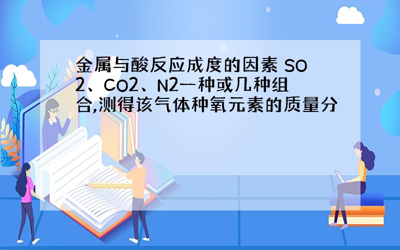 金属与酸反应成度的因素 SO2、CO2、N2一种或几种组合,测得该气体种氧元素的质量分