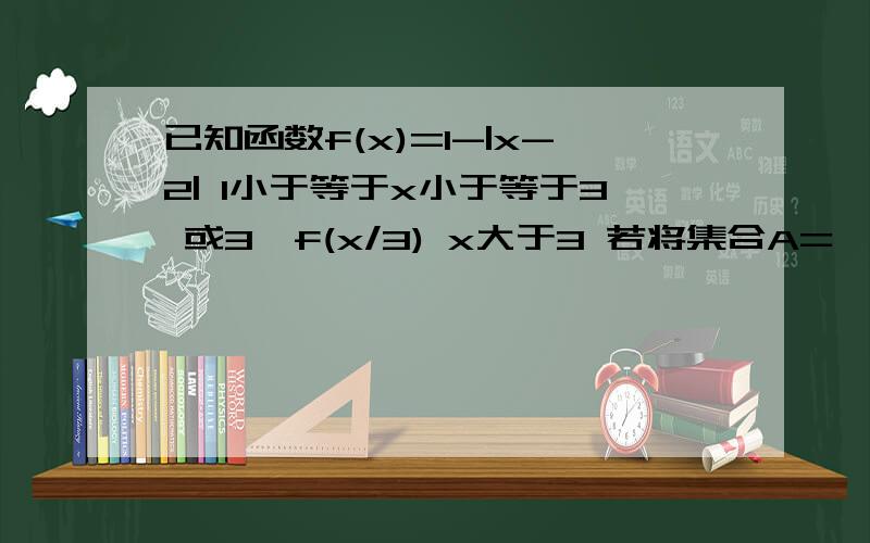 已知函数f(x)=1-|x-2| 1小于等于x小于等于3 或3*f(x/3) x大于3 若将集合A={