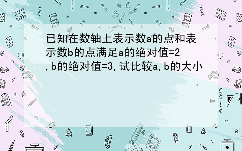 已知在数轴上表示数a的点和表示数b的点满足a的绝对值=2,b的绝对值=3,试比较a,b的大小