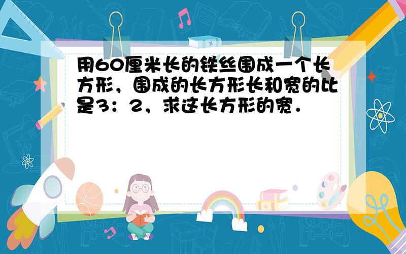 用60厘米长的铁丝围成一个长方形，围成的长方形长和宽的比是3：2，求这长方形的宽．