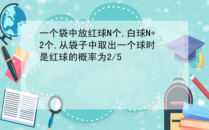 一个袋中放红球N个,白球N+2个,从袋子中取出一个球时 是红球的概率为2/5