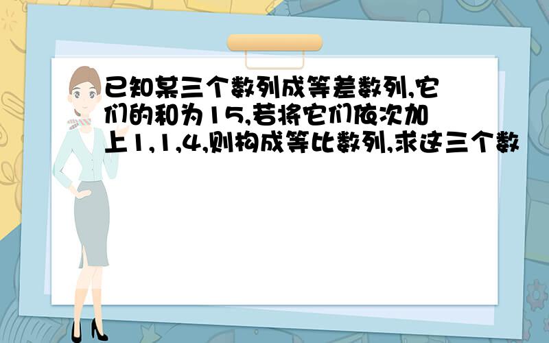 已知某三个数列成等差数列,它们的和为15,若将它们依次加上1,1,4,则构成等比数列,求这三个数