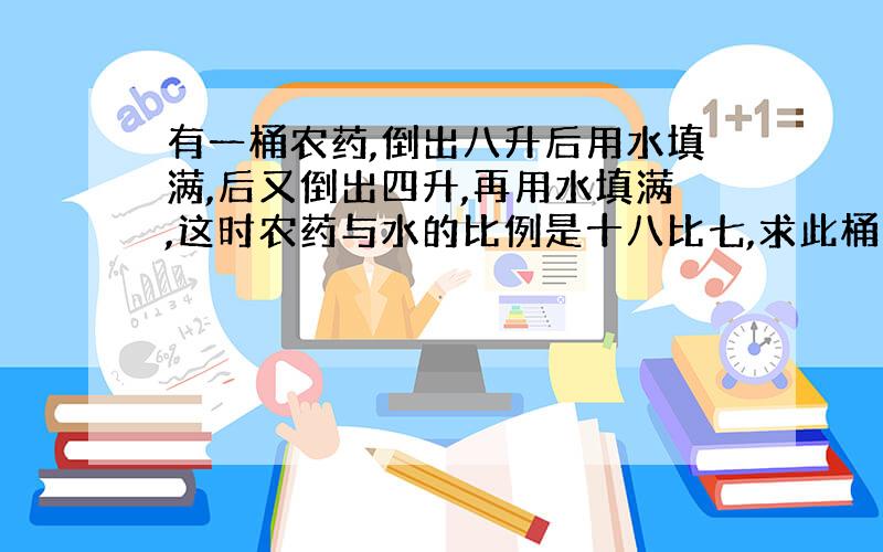 有一桶农药,倒出八升后用水填满,后又倒出四升,再用水填满,这时农药与水的比例是十八比七,求此桶容积