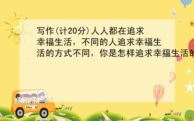 写作(计20分)人人都在追求幸福生活，不同的人追求幸福生活的方式不同，你是怎样追求幸福生活的？请以My happy li