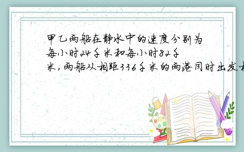 甲乙两船在静水中的速度分别为每小时24千米和每小时82千米,两船从相距336千米的两港同时出发相向而行几小