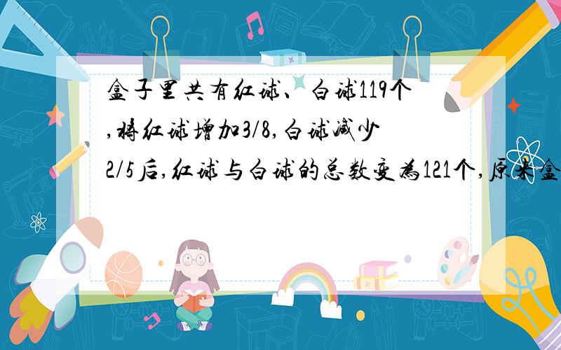 盒子里共有红球、白球119个,将红球增加3/8,白球减少2/5后,红球与白球的总数变为121个,原来盒子里有红球、白球各