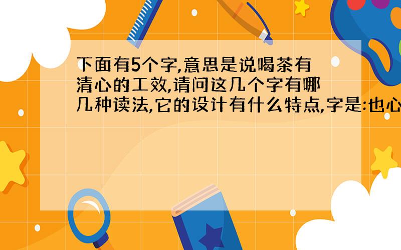 下面有5个字,意思是说喝茶有清心的工效,请问这几个字有哪几种读法,它的设计有什么特点,字是:也心清以可