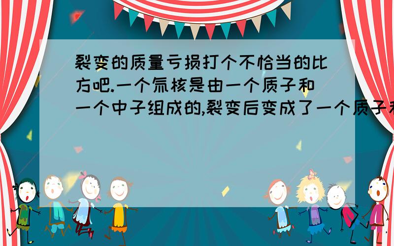 裂变的质量亏损打个不恰当的比方吧.一个氚核是由一个质子和一个中子组成的,裂变后变成了一个质子和一个中子,但是质量却亏损了