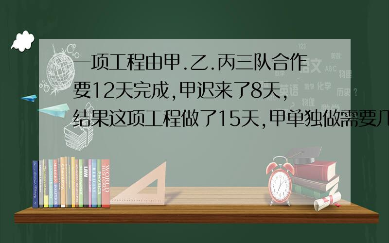 一项工程由甲.乙.丙三队合作要12天完成,甲迟来了8天,结果这项工程做了15天,甲单独做需要几天能完成任务?