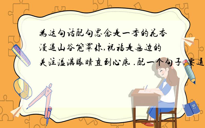 为这句话配句思念是一季的花香漫过山谷笼罩你,祝福是无边的关注溢满眼睛直到心底 .配一个句子,要通顺,字数一样 ,情侣的