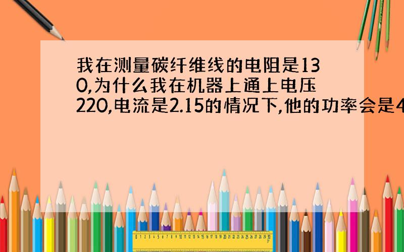 我在测量碳纤维线的电阻是130,为什么我在机器上通上电压220,电流是2.15的情况下,他的功率会是473?