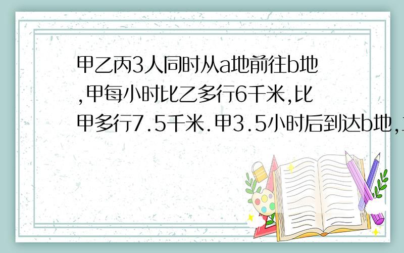 甲乙丙3人同时从a地前往b地,甲每小时比乙多行6千米,比甲多行7.5千米.甲3.5小时后到达b地,立即由原路返