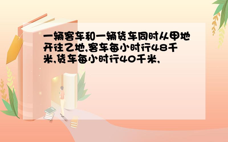 一辆客车和一辆货车同时从甲地开往乙地,客车每小时行48千米,货车每小时行40千米,