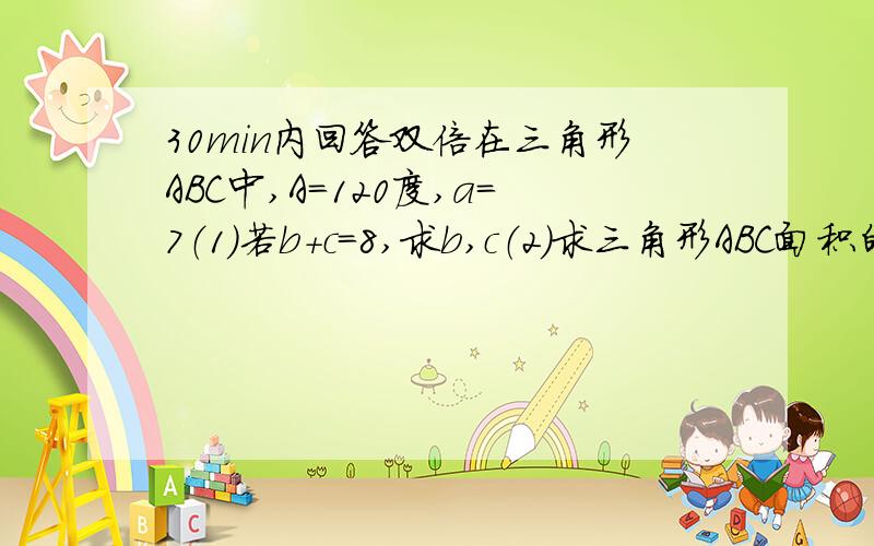 30min内回答双倍在三角形ABC中,A=120度,a=7（1）若b+c=8,求b,c（2）求三角形ABC面积的最大值