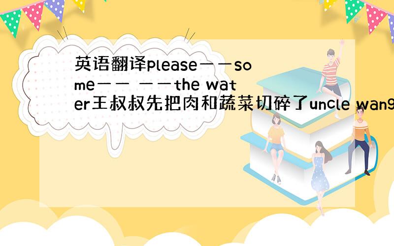 英语翻译please——some—— ——the water王叔叔先把肉和蔬菜切碎了uncle wang—— ——the