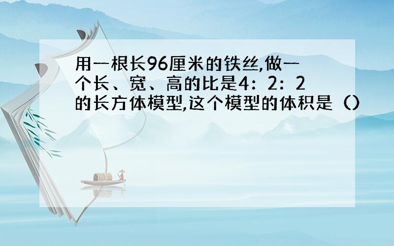 用一根长96厘米的铁丝,做一个长、宽、高的比是4：2：2的长方体模型,这个模型的体积是（）