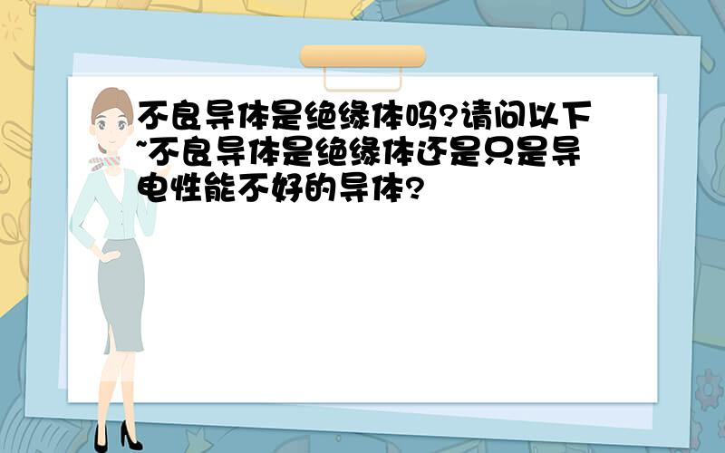 不良导体是绝缘体吗?请问以下~不良导体是绝缘体还是只是导电性能不好的导体?