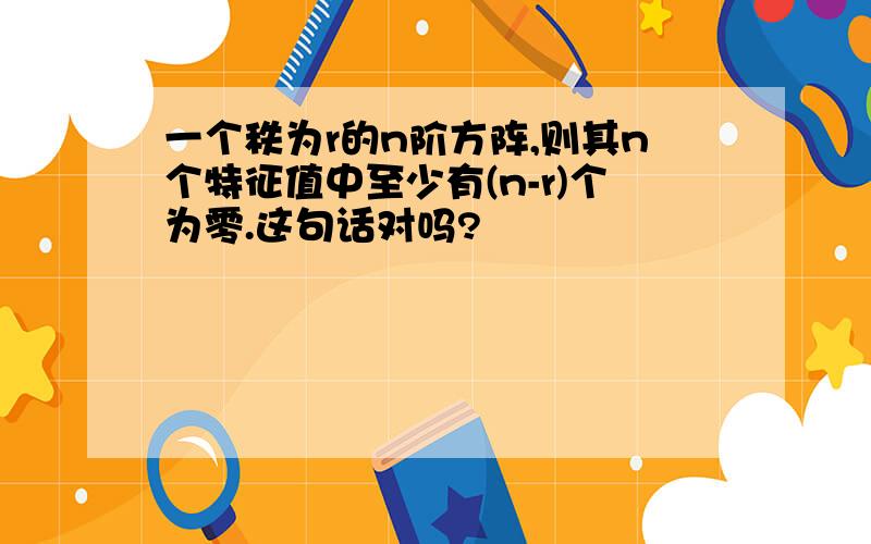 一个秩为r的n阶方阵,则其n个特征值中至少有(n-r)个为零.这句话对吗?