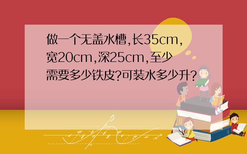 做一个无盖水槽,长35cm,宽20cm,深25cm,至少需要多少铁皮?可装水多少升?