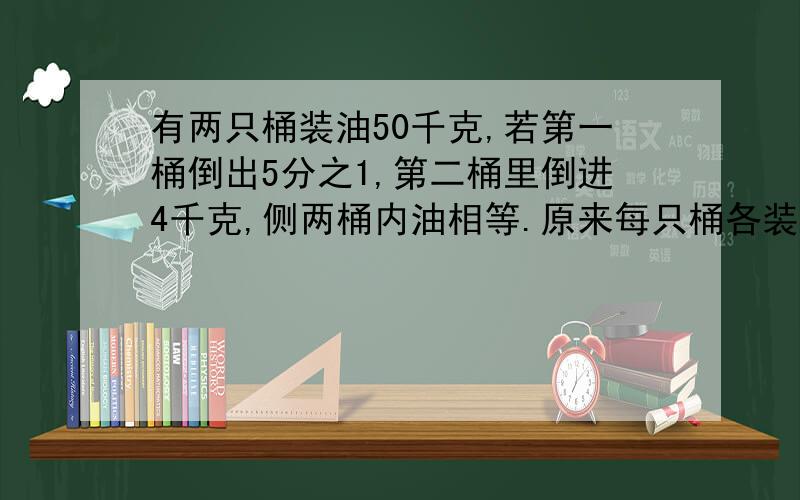 有两只桶装油50千克,若第一桶倒出5分之1,第二桶里倒进4千克,侧两桶内油相等.原来每只桶各装有多少千克