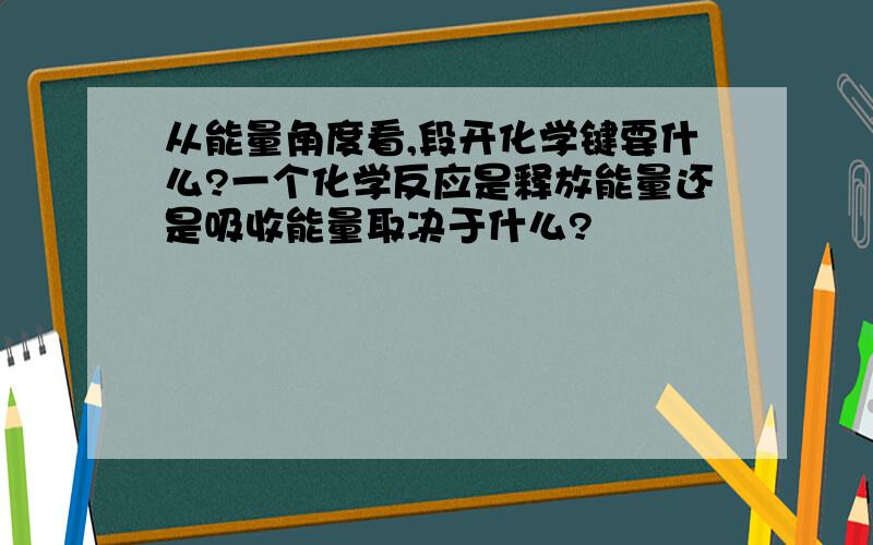 从能量角度看,段开化学键要什么?一个化学反应是释放能量还是吸收能量取决于什么?