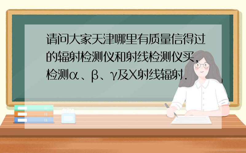 请问大家天津哪里有质量信得过的辐射检测仪和射线检测仪买,检测α、β、γ及Χ射线辐射.