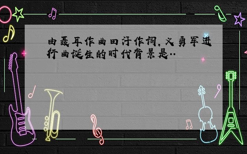 由聂耳作曲田汗作词,义勇军进行曲诞生的时代背景是..