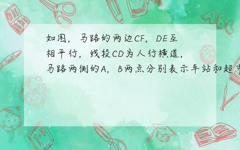 如图，马路的两边CF，DE互相平行，线段CD为人行横道，马路两侧的A，B两点分别表示车站和超市．CD与AB所在直线互相平