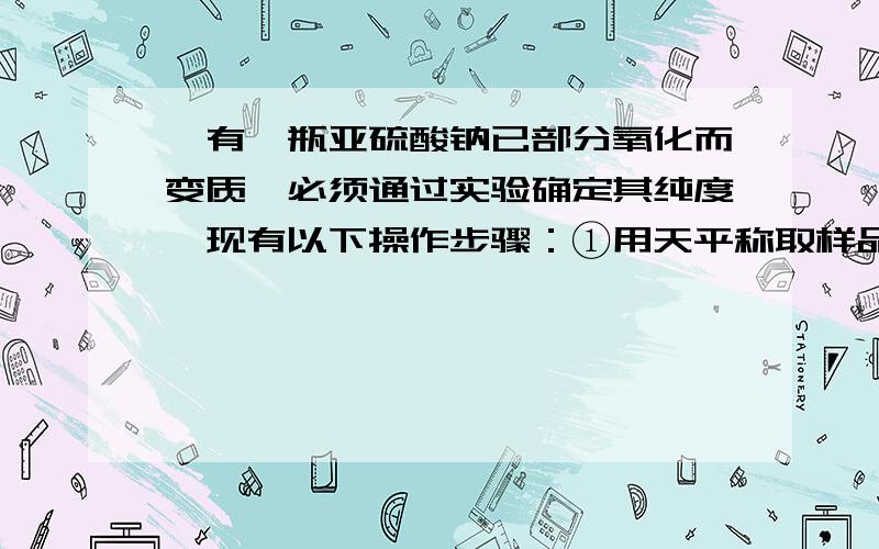 、有一瓶亚硫酸钠已部分氧化而变质,必须通过实验确定其纯度,现有以下操作步骤：①用天平称取样品W1g.②过滤.③用蒸馏水溶