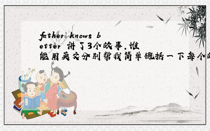 father knows better 讲了3个故事,谁能用英文分别帮我简单概括一下每个故事,