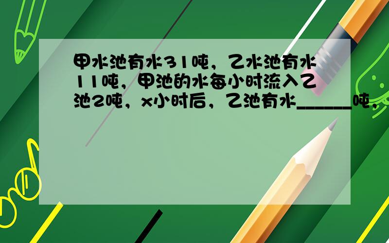 甲水池有水31吨，乙水池有水11吨，甲池的水每小时流入乙池2吨，x小时后，乙池有水______吨，甲池有水______吨