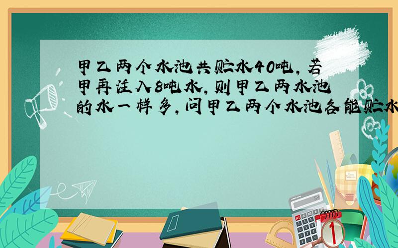 甲乙两个水池共贮水40吨,若甲再注入8吨水,则甲乙两水池的水一样多,问甲乙两个水池各能贮水多少吨?