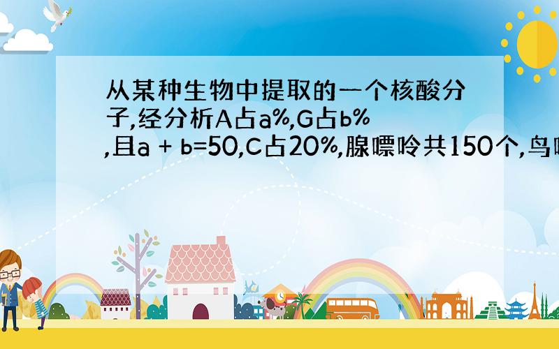 从某种生物中提取的一个核酸分子,经分析A占a%,G占b%,且a + b=50,C占20%,腺嘌呤共150个,鸟嘌呤共10