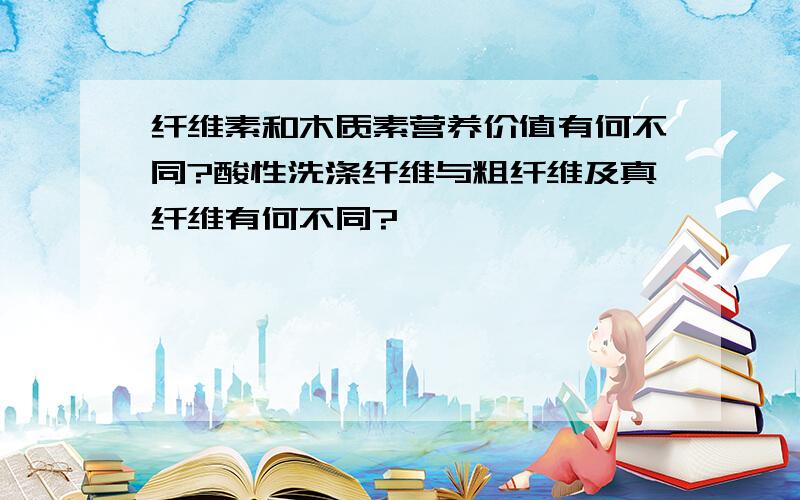 纤维素和木质素营养价值有何不同?酸性洗涤纤维与粗纤维及真纤维有何不同?