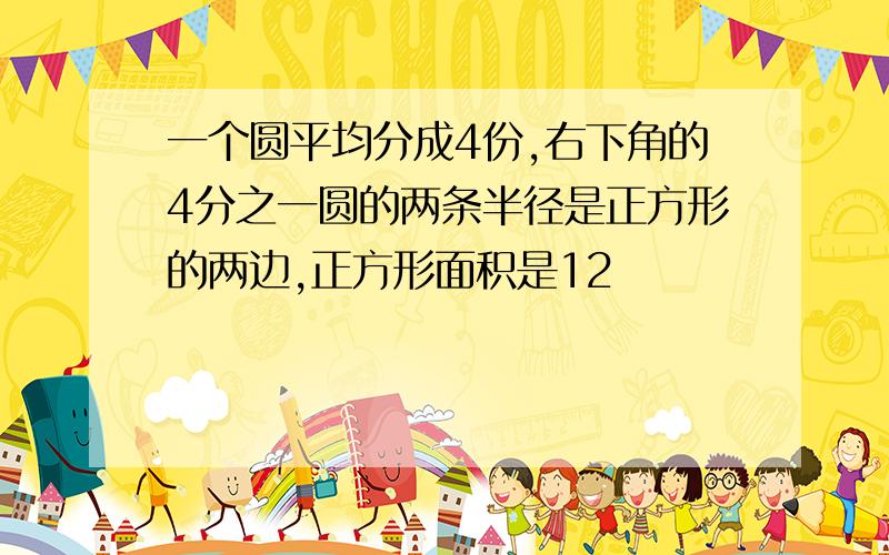 一个圆平均分成4份,右下角的4分之一圆的两条半径是正方形的两边,正方形面积是12