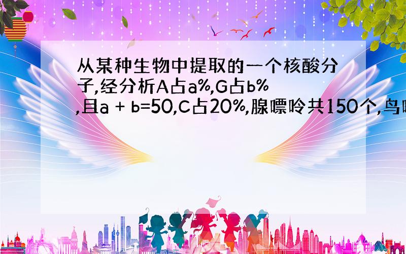 从某种生物中提取的一个核酸分子,经分析A占a%,G占b%,且a + b=50,C占20%,腺嘌呤共150个,鸟嘌呤共22