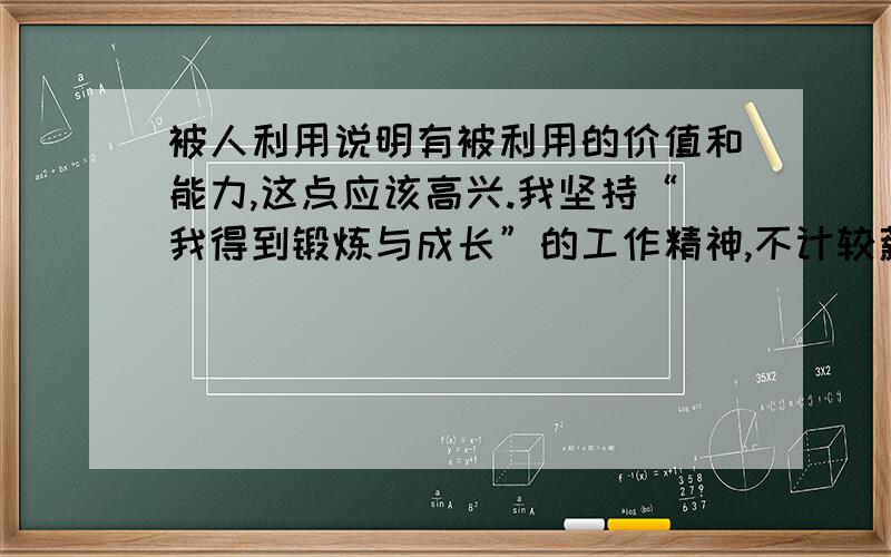 被人利用说明有被利用的价值和能力,这点应该高兴.我坚持“我得到锻炼与成长”的工作精神,不计较薪水.