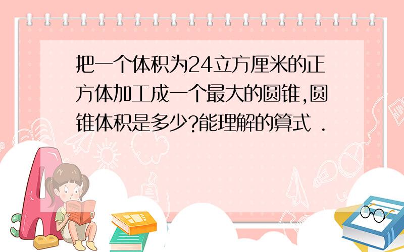 把一个体积为24立方厘米的正方体加工成一个最大的圆锥,圆锥体积是多少?能理解的算式 .