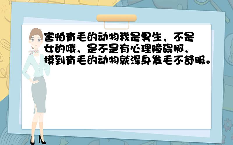 害怕有毛的动物我是男生，不是女的哦，是不是有心理障碍啊，摸到有毛的动物就浑身发毛不舒服。