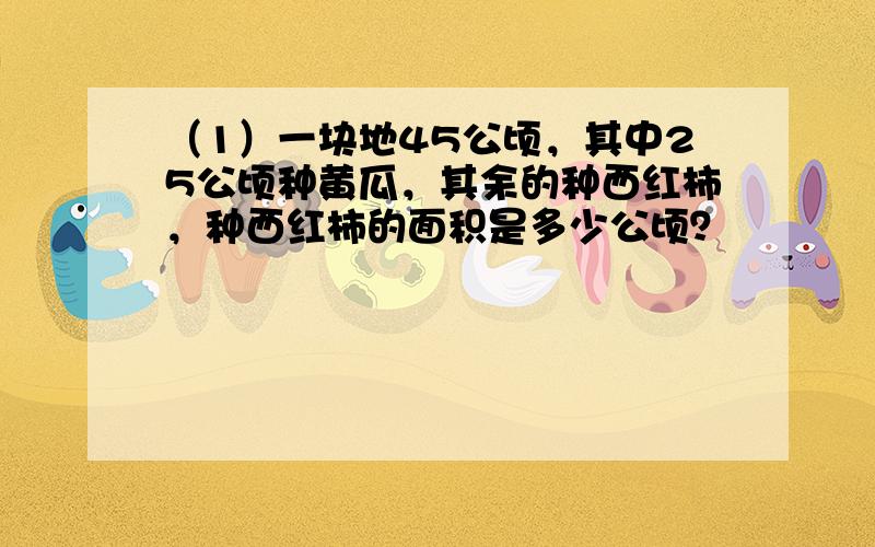 （1）一块地45公顷，其中25公顷种黄瓜，其余的种西红柿，种西红柿的面积是多少公顷？