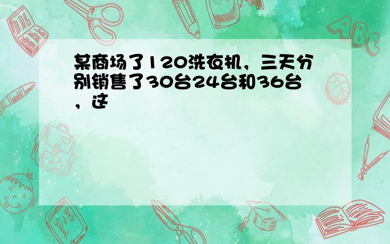 某商场了120洗衣机，三天分别销售了30台24台和36台，这